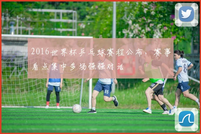 2016世界杯乒乓球赛程公布，赛事看点集中多场强强对话