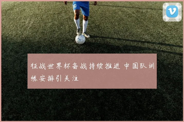 征战世界杯备战持续推进 中国队训练安排引关注