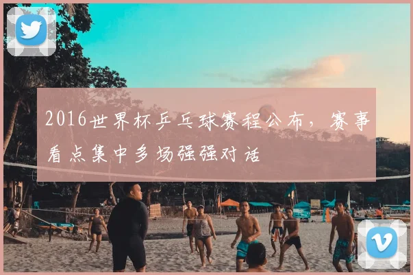 2016世界杯乒乓球赛程公布，赛事看点集中多场强强对话