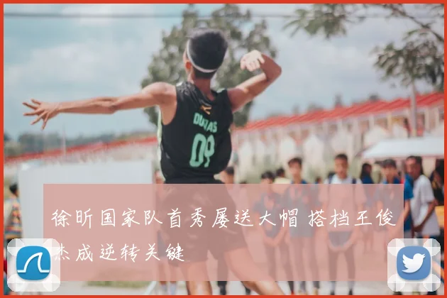 徐昕国家队首秀屡送大帽 搭档王俊杰成逆转关键
