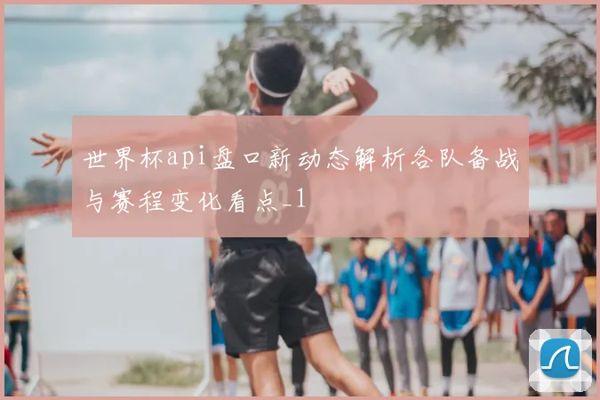 世界杯api盘口新动态解析各队备战与赛程变化看点_1