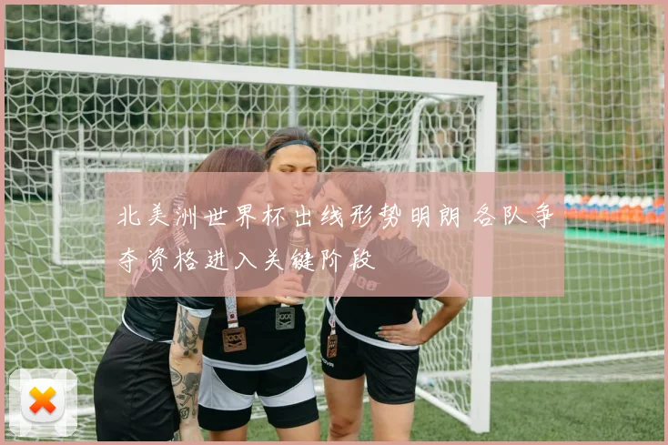 北美洲世界杯出线形势明朗 各队争夺资格进入关键阶段