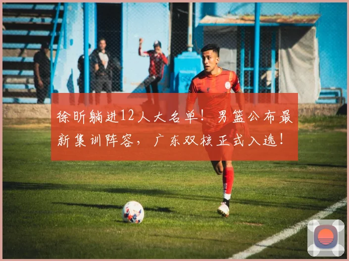 徐昕躺进12人大名单!男篮公布最新集训阵容,广东双核正式入选!